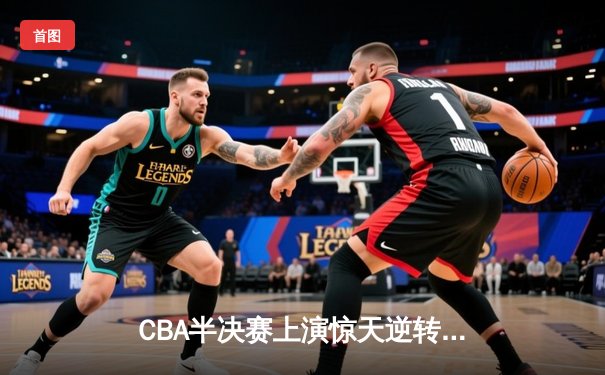 CBA半决赛上演惊天逆转，辽宁本钢加时力克广东东莞大益总分2-1领先