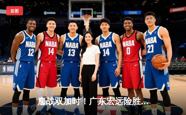 鏖战双加时！广东宏远险胜辽宁本钢，周琦33+17统治内线，赵继伟空砍三双