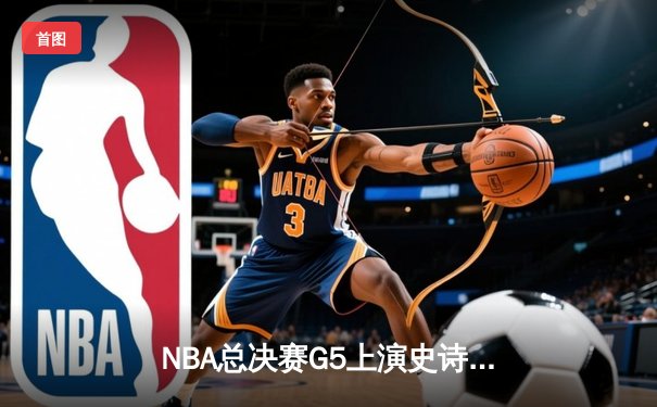 NBA总决赛G5上演史诗逆转：凯尔特人绝地反击扳平总比分