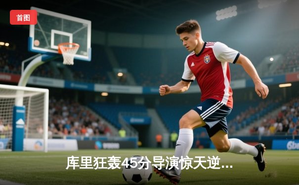 库里狂轰45分导演惊天逆转，勇士加时险胜凯尔特人扳平总决赛